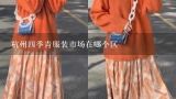 杭州四季青服装市场在哪个区,谁能告诉我杭州四季青哪个区进女装价钱便宜点