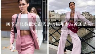4季青服装批发市场是离杭州南站近还是杭州站近？